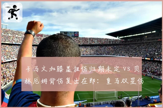 卡马文加膝盖扭伤归期未定 vs 贝林厄姆背伤复出在即：皇马双星伤情对比决定西甲收官