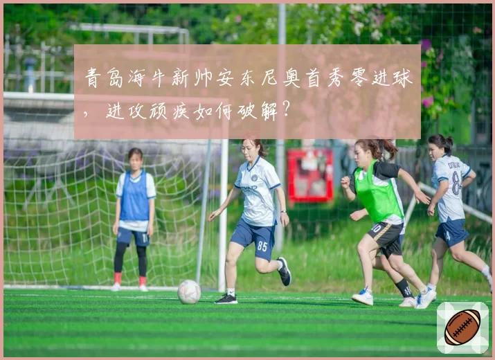 青岛海牛新帅安东尼奥首秀零进球，进攻顽疾如何破解？