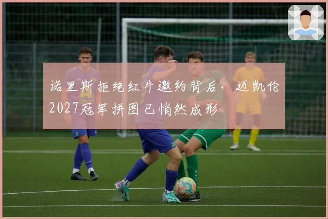 诺里斯拒绝红牛邀约背后,迈凯伦2027冠军拼图已悄然成形