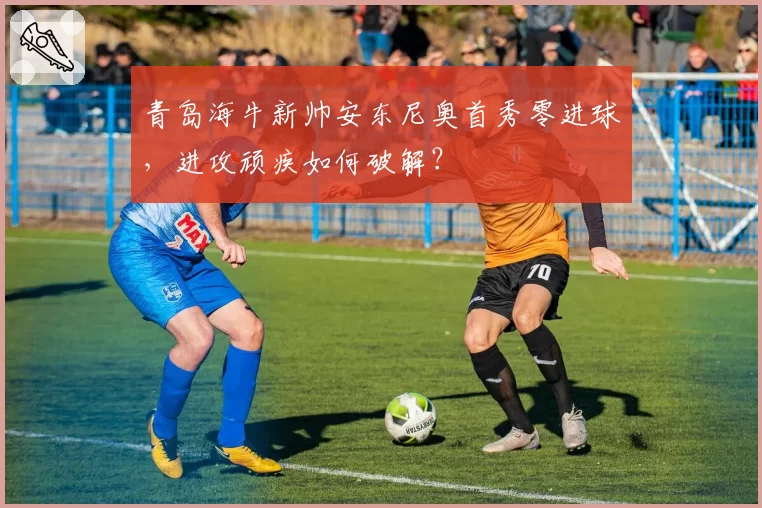 青岛海牛新帅安东尼奥首秀零进球，进攻顽疾如何破解？