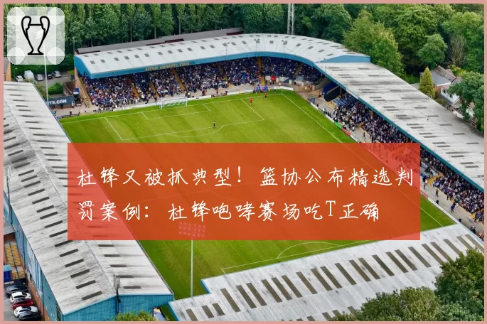 杜锋又被抓典型！篮协公布精选判罚案例：杜锋咆哮赛场吃T正确