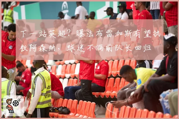 下一站英超？曝法布雷加斯有望执教阿森纳，球迷不满前队长回归