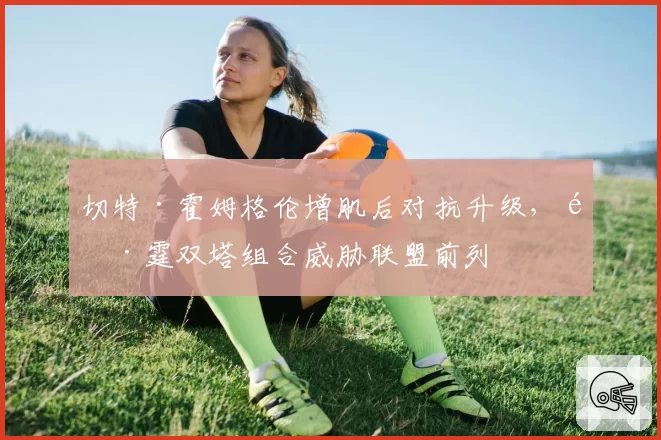 切特·霍姆格伦增肌后对抗升级，雷霆双塔组合威胁联盟前列
