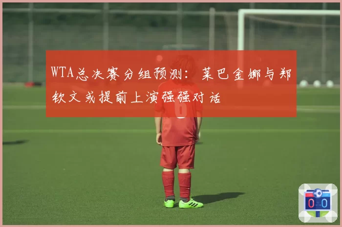 WTA总决赛分组预测：莱巴金娜与郑钦文或提前上演强强对话