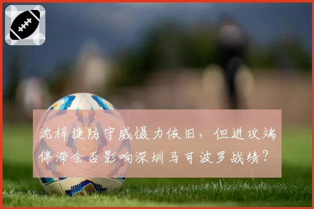 沈梓捷防守威慑力依旧，但进攻端停滞会否影响深圳马可波罗战绩？