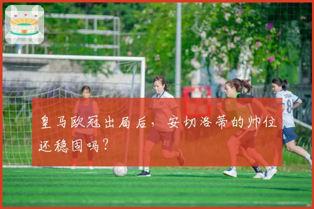 皇马欧冠出局后，安切洛蒂的帅位还稳固吗？