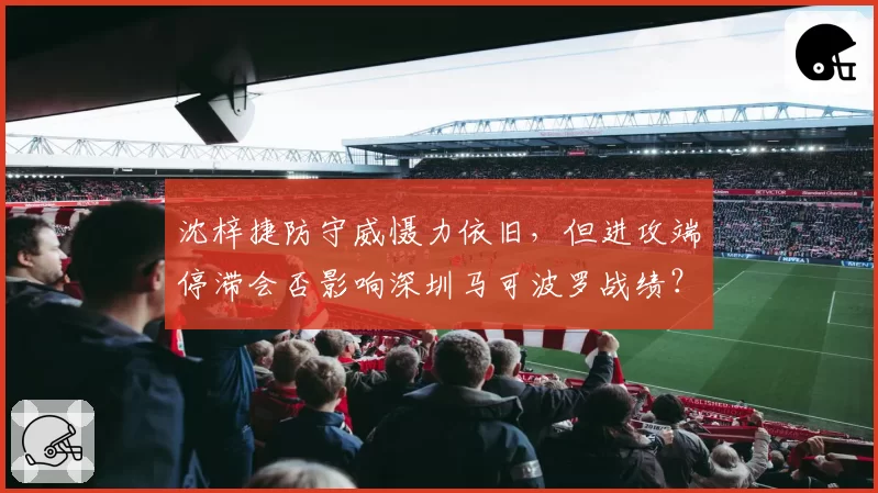 沈梓捷防守威慑力依旧，但进攻端停滞会否影响深圳马可波罗战绩？