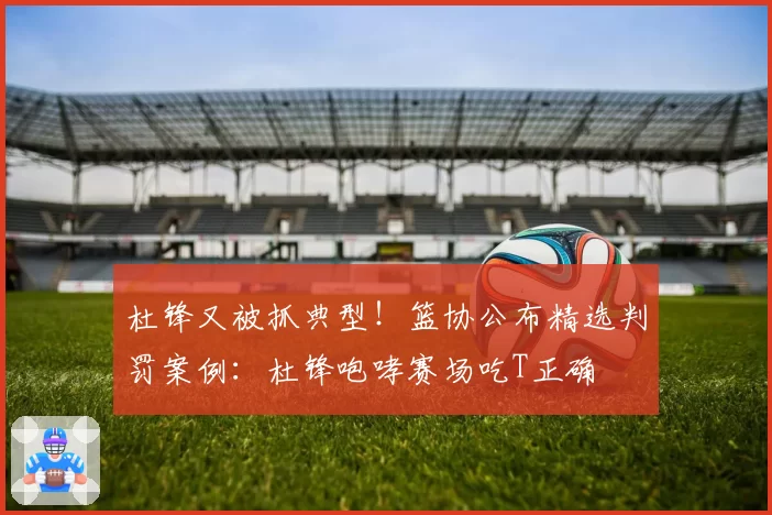 杜锋又被抓典型！篮协公布精选判罚案例：杜锋咆哮赛场吃T正确