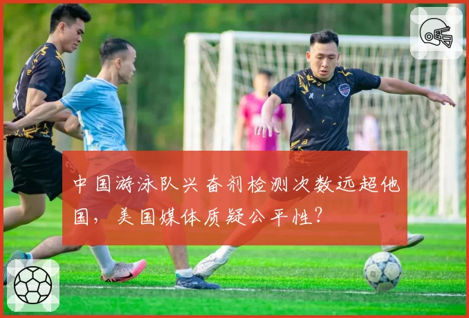 中国游泳队兴奋剂检测次数远超他国,美国媒体质疑公平性?