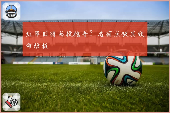 红军旧将或投枪手？名宿点破其致命短板