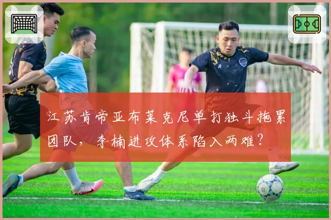 江苏肯帝亚布莱克尼单打独斗拖累团队,李楠进攻体系陷入两难?