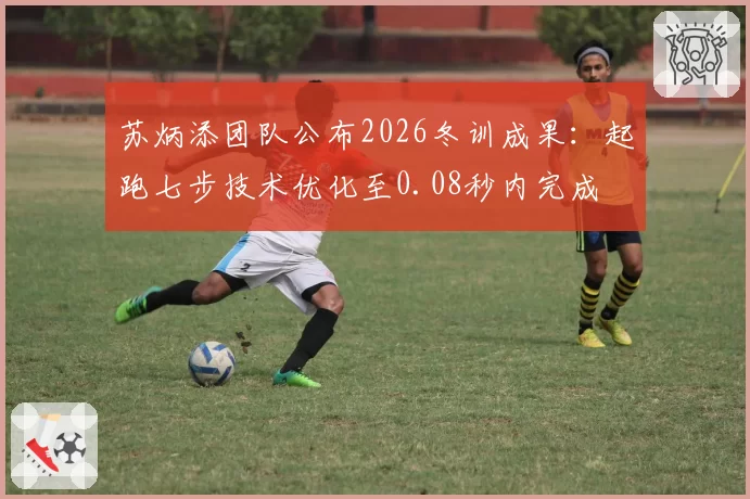 苏炳添团队公布2026冬训成果：起跑七步技术优化至0.08秒内完成