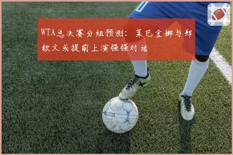 WTA总决赛分组预测：莱巴金娜与郑钦文或提前上演强强对话