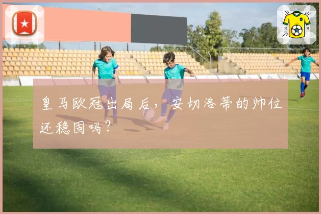 皇马欧冠出局后，安切洛蒂的帅位还稳固吗？