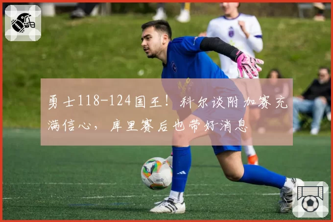 勇士118-124国王！科尔谈附加赛充满信心，库里赛后也带好消息