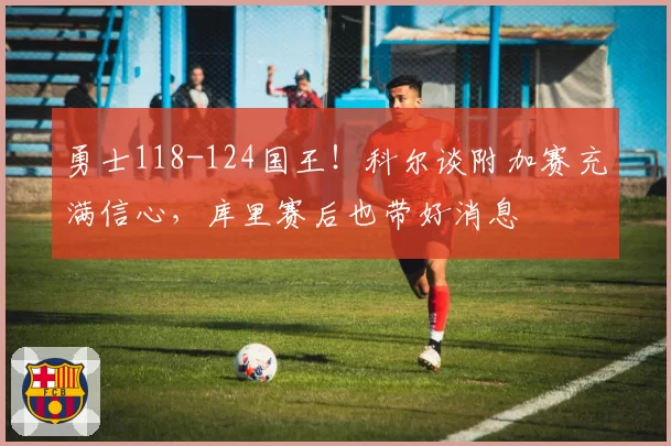勇士118-124国王！科尔谈附加赛充满信心，库里赛后也带好消息