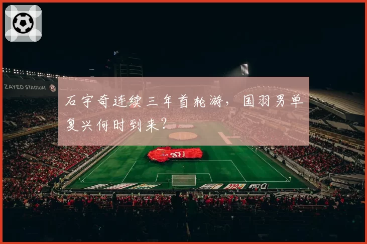 石宇奇连续三年首轮游，国羽男单复兴何时到来？