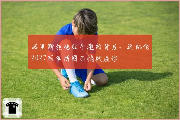 诺里斯拒绝红牛邀约背后，迈凯伦2027冠军拼图已悄然成形