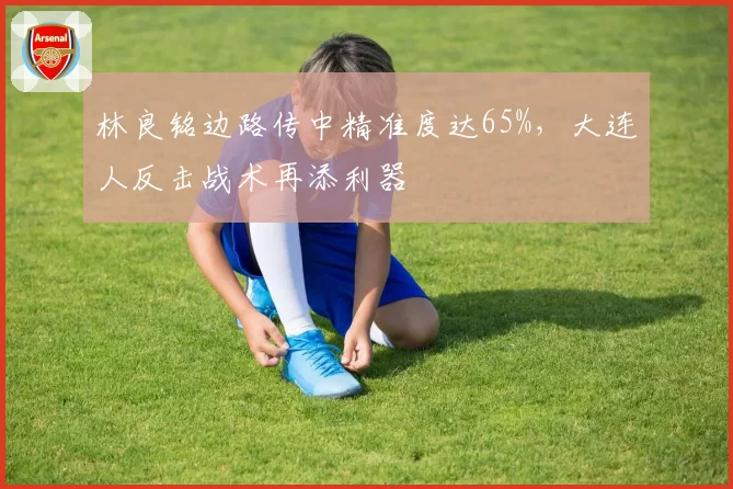 林良铭边路传中精准度达65%,大连人反击战术再添利器