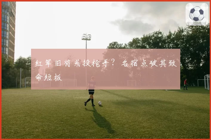 红军旧将或投枪手？名宿点破其致命短板