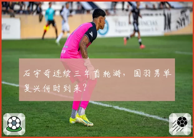 石宇奇连续三年首轮游，国羽男单复兴何时到来？