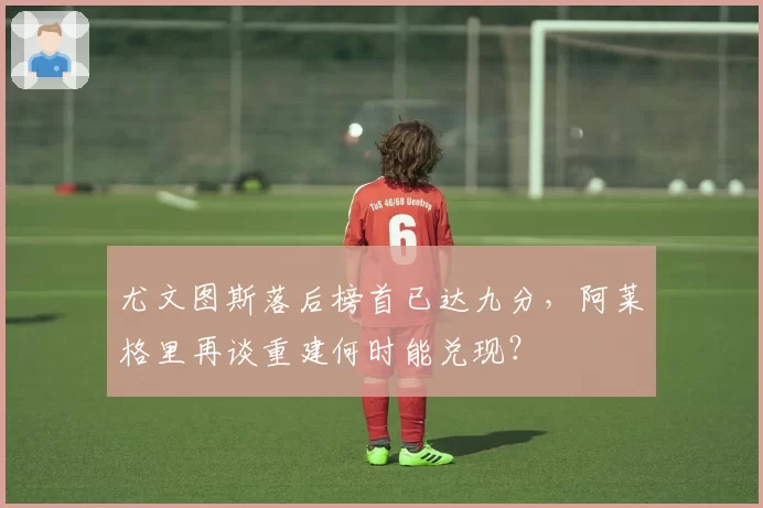 尤文图斯落后榜首已达九分，阿莱格里再谈重建何时能兑现？