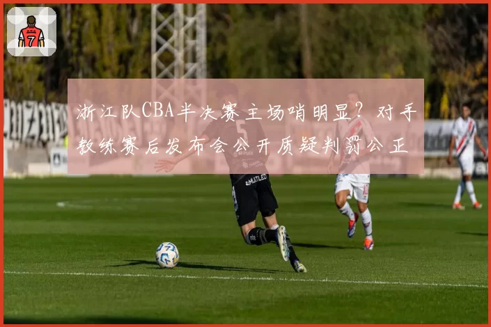 浙江队CBA半决赛主场哨明显？对手教练赛后发布会公开质疑判罚公正性