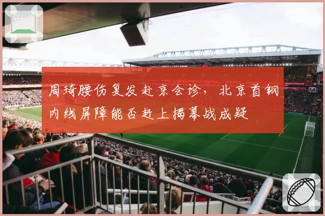 周琦腰伤复发赴京会诊,北京首钢内线屏障能否赶上揭幕战成疑